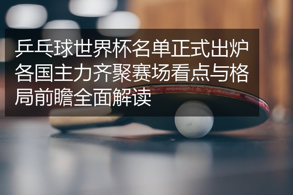 乒乓球世界杯名单正式出炉各国主力齐聚赛场看点与格局前瞻全面解读