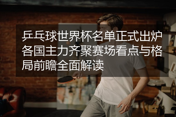 乒乓球世界杯名单正式出炉各国主力齐聚赛场看点与格局前瞻全面解读