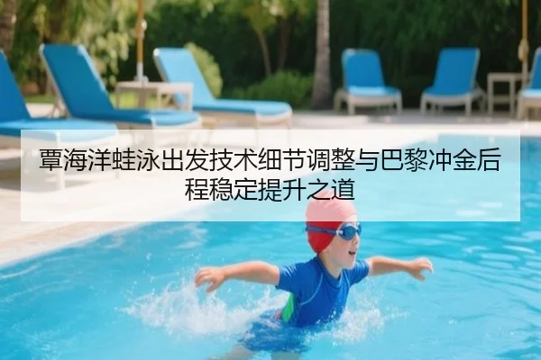 覃海洋蛙泳出发技术细节调整与巴黎冲金后程稳定提升之道